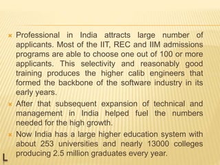 L
 Professional in India attracts large number of
applicants. Most of the IIT, REC and IIM admissions
programs are able to choose one out of 100 or more
applicants. This selectivity and reasonably good
training produces the higher calib engineers that
formed the backbone of the software industry in its
early years.
 After that subsequent expansion of technical and
management in India helped fuel the numbers
needed for the high growth.
 Now India has a large higher education system with
about 253 universities and nearly 13000 colleges
producing 2.5 million graduates every year.
 
