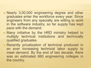  Nearly 3,00,000 engineering degree and other
graduates enter the workforce every year. Since
engineers from any specialty are willing to work
in the software industry, so far supply has kept
pace with the demand.
 Many initiative by the HRD ministry helped to
multiply technical institutions and technically
qualified graduates.
 Recently privatization of technical produced in
an ever increasing technical labor supply to
meet demand. By the end of last decade, there
was an estimated 660 engineering colleges in
the country.
 
