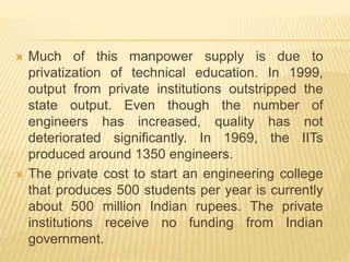  Much of this manpower supply is due to
privatization of technical education. In 1999,
output from private institutions outstripped the
state output. Even though the number of
engineers has increased, quality has not
deteriorated significantly. In 1969, the IITs
produced around 1350 engineers.
 The private cost to start an engineering college
that produces 500 students per year is currently
about 500 million Indian rupees. The private
institutions receive no funding from Indian
government.
 