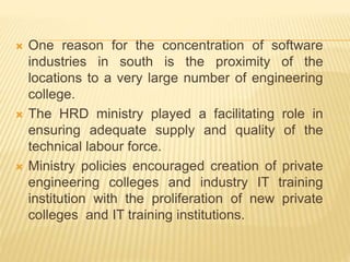  One reason for the concentration of software
industries in south is the proximity of the
locations to a very large number of engineering
college.
 The HRD ministry played a facilitating role in
ensuring adequate supply and quality of the
technical labour force.
 Ministry policies encouraged creation of private
engineering colleges and industry IT training
institution with the proliferation of new private
colleges and IT training institutions.
 
