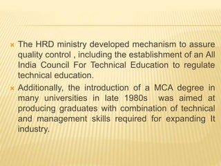  The HRD ministry developed mechanism to assure
quality control , including the establishment of an All
India Council For Technical Education to regulate
technical education.
 Additionally, the introduction of a MCA degree in
many universities in late 1980s was aimed at
producing graduates with combination of technical
and management skills required for expanding It
industry.
 