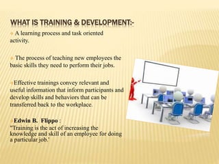 WHAT IS TRAINING & DEVELOPMENT:-
 A learning process and task oriented
activity.
 The process of teaching new employees the
basic skills they need to perform their jobs.
Effective trainings convey relevant and
useful information that inform participants and
develop skills and behaviors that can be
transferred back to the workplace.
Edwin B. Flippo :
"Training is the act of increasing the
knowledge and skill of an employee for doing
a particular job.'
 