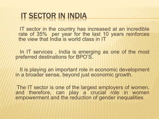 IT SECTOR IN INDIA
IT sector in the country has increased at an incredible
rate of 35% per year for the last 10 years reinforces
the view that India is world class in IT
In IT services , India is emerging as one of the most
preferred destinations for BPO’S.
It is playing an important role in economic development
in a broader sense, beyond just economic growth.
The IT sector is one of the largest employers of women,
and therefore, can play a crucial role in women
empowerment and the reduction of gender inequalities.
 