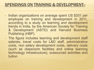 SPENDINGS ON TRAINING & DEVELOPMENT:-
 Indian organizations on average spent US $331 per
employee on training and development in 2011,
according to a study on learning and development
trends in India, by the American Society for Training
& Development (ASTD) and Harvard Business
Publishing (HBP).
 The figure includes learning and development staff
salaries, travel costs for L&D staff, administrative
costs, non salary development costs, delivery costs
(such as classroom facilities and online learning
technology infrastructure), outsourced activities and
tuition
 