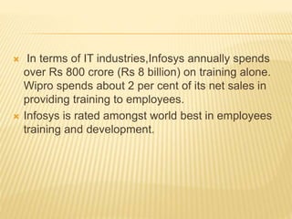  In terms of IT industries,Infosys annually spends
over Rs 800 crore (Rs 8 billion) on training alone.
Wipro spends about 2 per cent of its net sales in
providing training to employees.
 Infosys is rated amongst world best in employees
training and development.
 
