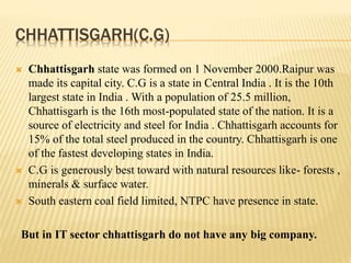 CHHATTISGARH(C.G)
 Chhattisgarh state was formed on 1 November 2000.Raipur was
made its capital city. C.G is a state in Central India . It is the 10th
largest state in India . With a population of 25.5 million,
Chhattisgarh is the 16th most-populated state of the nation. It is a
source of electricity and steel for India . Chhattisgarh accounts for
15% of the total steel produced in the country. Chhattisgarh is one
of the fastest developing states in India.
 C.G is generously best toward with natural resources like- forests ,
minerals & surface water.
 South eastern coal field limited, NTPC have presence in state.
But in IT sector chhattisgarh do not have any big company.
 