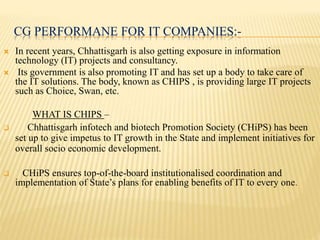 CG PERFORMANE FOR IT COMPANIES:-
 In recent years, Chhattisgarh is also getting exposure in information
technology (IT) projects and consultancy.
 Its government is also promoting IT and has set up a body to take care of
the IT solutions. The body, known as CHIPS , is providing large IT projects
such as Choice, Swan, etc.
WHAT IS CHIPS –
 Chhattisgarh infotech and biotech Promotion Society (CHiPS) has been
set up to give impetus to IT growth in the State and implement initiatives for
overall socio economic development.
 CHiPS ensures top-of-the-board institutionalised coordination and
implementation of State’s plans for enabling benefits of IT to every one.
 
