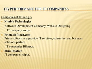 CG PERFORMANE FOR IT COMPANIES:-
Companies of IT in c.g :-
 Nimble Technologies:
Software Development Company, Website Designing
IT company korba.
 Prima Softtech.com
Prima softtech as a provide IT services, consulting and business
solutions partner,
IT companies Bilaspur.
 Mini Infotech
IT companies raipur.
 