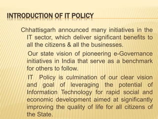 INTRODUCTION OF IT POLICY
Chhattisgarh announced many initiatives in the
IT sector, which deliver significant benefits to
all the citizens & all the businesses.
Our state vision of pioneering e-Governance
initiatives in India that serve as a benchmark
for others to follow.
IT Policy is culmination of our clear vision
and goal of leveraging the potential of
Information Technology for rapid social and
economic development aimed at significantly
improving the quality of life for all citizens of
the State.
 