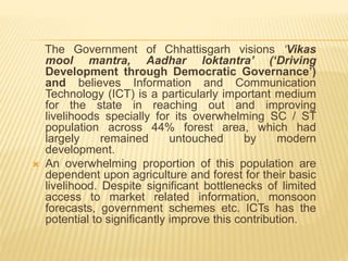 The Government of Chhattisgarh visions ‘Vikas
mool mantra, Aadhar loktantra’ (‘Driving
Development through Democratic Governance’)
and believes Information and Communication
Technology (ICT) is a particularly important medium
for the state in reaching out and improving
livelihoods specially for its overwhelming SC / ST
population across 44% forest area, which had
largely remained untouched by modern
development.
 An overwhelming proportion of this population are
dependent upon agriculture and forest for their basic
livelihood. Despite significant bottlenecks of limited
access to market related information, monsoon
forecasts, government schemes etc. ICTs has the
potential to significantly improve this contribution.
 