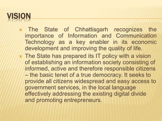 VISION
 The State of Chhattisgarh recognizes the
importance of Information and Communication
Technology as a key enabler in its economic
development and improving the quality of life.
 The State has prepared its IT policy with a vision
of establishing an information society consisting of
informed, active and therefore responsible citizens
– the basic tenet of a true democracy. It seeks to
provide all citizens widespread and easy access to
government services, in the local language
effectively addressing the existing digital divide
and promoting entrepreneurs.
 