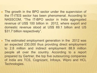 The growth in the BPO sector under the supervision of
the IT-ITES sector has been phenomenal. According to
NASSCOM, “The IT-BPO sector in India aggregated
revenue of US$ 100 billion in 2012, where export and
domestic revenue stood at US$ 69.1 billion and US
$31.7 billion respectively”.
 The estimated employment generation in the 2012 was
an expected 230,000 thus providing direct employment
to 2.8 million and indirect employment 88.9 million
people all over the country. According to a report
prepared by Gartner, the top five outsourcing companies
of India are TCS, Cognizant, Infosys, Wipro and HCL
Technologies.
 