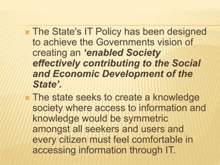  The State's IT Policy has been designed
to achieve the Governments vision of
creating an ‘enabled Society
effectively contributing to the Social
and Economic Development of the
State’.
 The state seeks to create a knowledge
society where access to information and
knowledge would be symmetric
amongst all seekers and users and
every citizen must feel comfortable in
accessing information through IT.
 