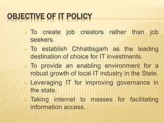 OBJECTIVE OF IT POLICY
 To create job creators rather than job
seekers.
 To establish Chhattisgarh as the leading
destination of choice for IT investments.
 To provide an enabling environment for a
robust growth of local IT industry in the State.
 Leveraging IT for improving governance in
the state.
 Taking internet to masses for facilitating
information access.
 