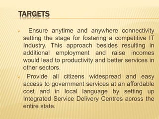 TARGETS
 Ensure anytime and anywhere connectivity
setting the stage for fostering a competitive IT
Industry. This approach besides resulting in
additional employment and raise incomes
would lead to productivity and better services in
other sectors.
 Provide all citizens widespread and easy
access to government services at an affordable
cost and in local language by setting up
Integrated Service Delivery Centres across the
entire state.
 