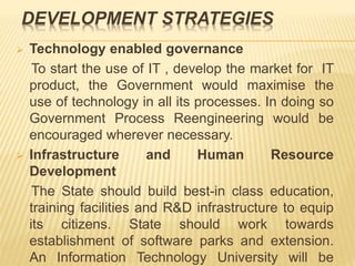 DEVELOPMENT STRATEGIES
 Technology enabled governance
To start the use of IT , develop the market for IT
product, the Government would maximise the
use of technology in all its processes. In doing so
Government Process Reengineering would be
encouraged wherever necessary.
 Infrastructure and Human Resource
Development
The State should build best-in class education,
training facilities and R&D infrastructure to equip
its citizens. State should work towards
establishment of software parks and extension.
An Information Technology University will be
 