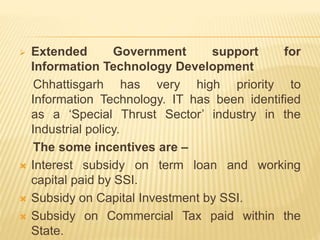  Extended Government support for
Information Technology Development
Chhattisgarh has very high priority to
Information Technology. IT has been identified
as a ‘Special Thrust Sector’ industry in the
Industrial policy.
The some incentives are –
 Interest subsidy on term loan and working
capital paid by SSI.
 Subsidy on Capital Investment by SSI.
 Subsidy on Commercial Tax paid within the
State.
 