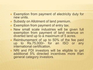  Exemption from payment of electricity duty for
new units.
 Subsidy on Allotment of land premium.
 Exemption from payment of entry tax.
 New small scale industries will be given full
exemption from payment of land revenue on
diverted land up to a maximum of 5 acres.
 Reimbursement of up to 50% of the fee paid
up to Rs.75,000/- for an ISO or any
international certification.
 NRI and FDI investors will be eligible to get
additional 5% directed incentives more than
general category investors.
 