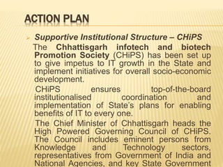 ACTION PLAN
 Supportive Institutional Structure – CHiPS
The Chhattisgarh infotech and biotech
Promotion Society (CHiPS) has been set up
to give impetus to IT growth in the State and
implement initiatives for overall socio-economic
development.
CHiPS ensures top-of-the-board
institutionalised coordination and
implementation of State’s plans for enabling
benefits of IT to every one.
The Chief Minister of Chhattisgarh heads the
High Powered Governing Council of CHiPS.
The Council includes eminent persons from
Knowledge and Technology sectors,
representatives from Government of India and
National Agencies, and key State Government
 