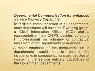  Departmental Computerization for enhanced
Service Delivery Capability
To facilitate computerisation in all departments,
each department will have an IT working group,
a Chief Information Officer (CIO) and a
representative from CHiPS besides co-opting
IT professionals on voluntary or contractual
basis from other Departments or Agencies.
A major emphasis of the computerization in
departments would be to ensure the
investments in computerizations are directed at
improving the service delivery capabilities of
the Government departments.
 
