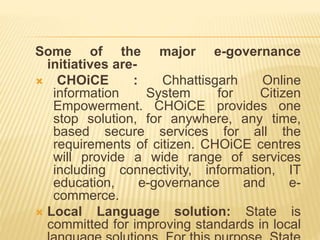 Some of the major e-governance
initiatives are-
 CHOiCE : Chhattisgarh Online
information System for Citizen
Empowerment. CHOiCE provides one
stop solution, for anywhere, any time,
based secure services for all the
requirements of citizen. CHOiCE centres
will provide a wide range of services
including connectivity, information, IT
education, e-governance and e-
commerce.
 Local Language solution: State is
committed for improving standards in local
 
