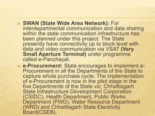  SWAN (State Wide Area Network): For
interdepartmental communication and data sharing
within the state communication infrastructure has
been planned under this project. The State
presently have connectivity up to block level with
data and video communication via VSAT (Very
Small Aperture Terminal) under programme
called e-Panchayat.
 e-Procurement: State encourages to implement e-
Procurement in all the Departments of the State to
capture whole purchase cycle. The implementation
of e-Procurement is now in the pilot stage in the
five Departments of the State viz; Chhattisgarh
State Infrastructure Development Corporation
(CSIDC), Health Department, Public Works
Department (PWD), Water Resource Department
(WRD) and Chhattisgarh State Electricity
Board(CSEB).
 