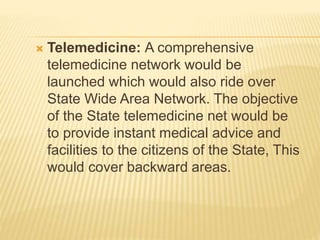  Telemedicine: A comprehensive
telemedicine network would be
launched which would also ride over
State Wide Area Network. The objective
of the State telemedicine net would be
to provide instant medical advice and
facilities to the citizens of the State, This
would cover backward areas.
 