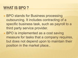 WHAT IS BPO ?
 BPO stands for Business processing
outsourcing. It includes contracting of a
specific business task, such as payroll to a
third party service provider.
 BPO is implemented as a cost saving
measure for tasks that a company requires,
but does not depend upon to maintain their
position in the market place..
 