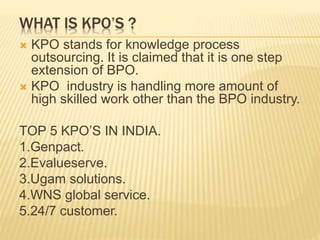 WHAT IS KPO’S ?
 KPO stands for knowledge process
outsourcing. It is claimed that it is one step
extension of BPO.
 KPO industry is handling more amount of
high skilled work other than the BPO industry.
TOP 5 KPO’S IN INDIA.
1.Genpact.
2.Evalueserve.
3.Ugam solutions.
4.WNS global service.
5.24/7 customer.
 
