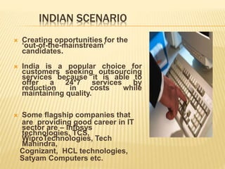 INDIAN SCENARIO
 Creating opportunities for the
‘out-of-the-mainstream’
candidates.
 India is a popular choice for
customers seeking outsourcing
services because it is able to
offer a 24*7 services by
reduction in costs while
maintaining quality.
 Some flagship companies that
are providing good career in IT
sector are – Infosys
technologies, TCS,
WiproTechnologies, Tech
Mahindra,
Cognizant, HCL technologies,
Satyam Computers etc.
 