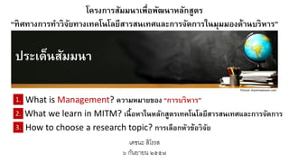 โครงการสัมมนาเพื่อพัฒนาหลักสูตร 
“ทิศทางการทาวิจัยทางเทคโนโลยีสารสนเทศและการจัดการในมุมมองด้านบริหาร” ประเด็นสัมมนา 
Picture: sharemylesson.com2.3.1. 
What is Management? ความหมายของ “การบริหาร” 
What we learn in MITM? เนื้อหาในหลักสูตรเทคโนโลยีสารสนเทศและการจัดการ 
How to choose a research topic? การเลือกหัวข้อวิจัย 
เดชนะ สิโรรส 
๖ กันยายน ๒๕๕๗  