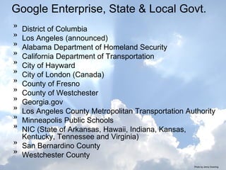 Google Enterprise, State & Local Govt. District of Columbia Los Angeles (announced)  Alabama Department of Homeland Security  California Department of Transportation  City of Hayward  City of London (Canada)  County of Fresno  County of Westchester  Georgia.gov  Los Angeles County Metropolitan Transportation Authority  Minneapolis Public Schools  NIC (State of Arkansas, Hawaii, Indiana, Kansas, Kentucky, Tennessee and Virginia)  San Bernardino County  Westchester County Photo by Jenny Downing 
