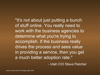 "It's not about just putting a bunch of stuff online. You really need to work with the business agencies to determine what you're trying to accomplish. If the business really drives the process and sees value in providing a service, then you get a much better adoption rate."  - Utah CIO Steve Fletcher Source: Government Technology, Sept. 2008 