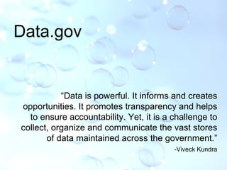 Data.gov “ Data is powerful. It informs and creates opportunities. It promotes transparency and helps to ensure accountability. Yet, it is a challenge to collect, organize and communicate the vast stores of data maintained across the government.” -Viveck Kundra 