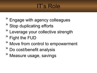 IT’s Role Engage with agency colleagues Stop duplicating efforts Leverage your collective strength Fight the FUD Move from control to empowerment Do cost/benefit analysis Measure usage, savings 