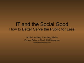 IT and the Social Good How to Better Serve the Public for Less Abbie Lundberg, Lundberg Media Former Editor in Chief, CIO Magazine [email_address] 