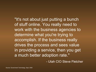 &quot;It's not about just putting a bunch of stuff online. You really need to work with the business agencies to determine what you're trying to accomplish. If the business really drives the process and sees value in providing a service, then you get a much better adoption rate.&quot;  - Utah CIO Steve Fletcher Source: Government Technology, Sept. 2008 