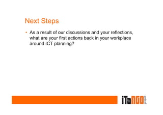 Next Steps
• As a result of our discussions and your reflections,
  what are your first actions back in your workplace
  around ICT planning?
 