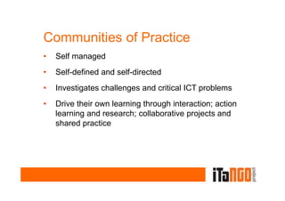 Communities of Practice
•   Self managed
•   Self-defined and self-directed
•   Investigates challenges and critical ICT problems
•   Drive their own learning through interaction; action
    learning and research; collaborative projects and
    shared practice
 