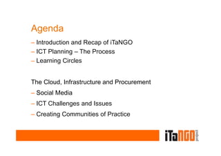 Agenda
– Introduction and Recap of iTaNGO
– ICT Planning – The Process
– Learning Circles


The Cloud, Infrastructure and Procurement
– Social Media
– ICT Challenges and Issues
   Subtitle
– Creating Communities of Practice
 