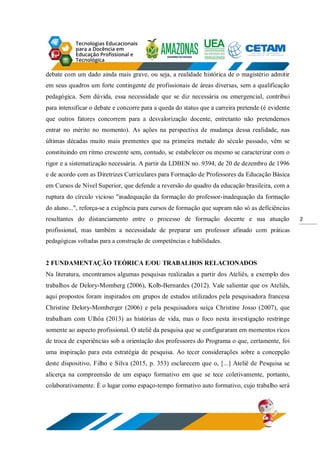2
debate com um dado ainda mais grave, ou seja, a realidade histórica de o magistério admitir
em seus quadros um forte contingente de profissionais de áreas diversas, sem a qualificação
pedagógica. Sem dúvida, essa necessidade que se diz necessária ou emergencial, contribui
para intensificar o debate e concorre para a queda do status que a carreira pretende (é evidente
que outros fatores concorrem para a desvalorização docente, entretanto não pretendemos
entrar no mérito no momento). As ações na perspectiva de mudança dessa realidade, nas
últimas décadas muito mais prementes que na primeira metade do século passado, vêm se
constituindo em ritmo crescente sem, contudo, se estabelecer ou mesmo se caracterizar com o
rigor e a sistematização necessária. A partir da LDBEN no. 9394, de 20 de dezembro de 1996
e de acordo com as Diretrizes Curriculares para Formação de Professores da Educação Básica
em Cursos de Nível Superior, que defende a reversão do quadro da educação brasileira, com a
ruptura do círculo vicioso "inadequação da formação do professor-inadequação da formação
do aluno...", reforça-se a exigência para cursos de formação que supram não só as deficiências
resultantes do distanciamento entre o processo de formação docente e sua atuação
profissional, mas também a necessidade de preparar um professor afinado com práticas
pedagógicas voltadas para a construção de competências e habilidades.
2 FUNDAMENTAÇÃO TEÓRICA E/OU TRABALHOS RELACIONADOS
Na literatura, encontramos algumas pesquisas realizadas a partir dos Ateliês, a exemplo dos
trabalhos de Delory-Momberg (2006), Kolb-Bernardes (2012). Vale salientar que os Ateliês,
aqui propostos foram inspirados em grupos de estudos utilizados pela pesquisadora francesa
Christine Delory-Momberger (2006) e pela pesquisadora suíça Christine Josso (2007), que
trabalham com Ulhôa (2013) as histórias de vida, mas o foco nesta investigação restringe
somente ao aspecto profissional. O ateliê da pesquisa que se configuraram em momentos ricos
de troca de experiências sob a orientação dos professores do Programa o que, certamente, foi
uma inspiração para esta estratégia de pesquisa. Ao tecer considerações sobre a concepção
deste dispositivo, Filho e Silva (2015, p. 353) esclarecem que o, [...] Ateliê de Pesquisa se
alicerça na compreensão de um espaço formativo em que se tece coletivamente, portanto,
colaborativamente. É o lugar como espaço-tempo formativo auto formativo, cujo trabalho será
 