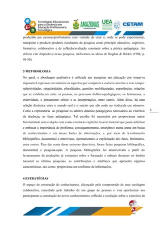 3
produzido por pessoas/profissionais com vontade de criar e, onde se pode experimentar,
manipular e produzir produtos resultantes da pesquisa como princípio educativo, cognitivo,
formativo, colaborativo e de reflexão/avaliação constante sobre a prática pedagógica. Ao
utilizar este dispositivo nessa pesquisa, ratificamos as ideias de Bogdan & Biklen (1994, p.
49-50).
3 METODOLOGIA
No geral, a abordagem qualitativa é utilizada nas pesquisas em educação por tornar-se
impossível expressar em números os aspectos que compõem a essência inerente a esse campo:
subjetividades, singularidades, pluralidades, questões multifacetadas, experiências, relações
que se estabelecem entre as pessoas, os processos didático-pedagógicos, os fenômenos, a
criatividade, o pensamento crítico e as interpretações, entre outros. Além disso, há uma
relação dinâmica entre o mundo real e o sujeito que não pode ser traduzida em números.
Como a exploratória ao pesquisar os saberes didático-pedagógicos necessários ao exercício
da docência, ao fazer pedagógico. Tal escolha foi necessária por proporcionar maior
familiaridade com o objeto com vistas a torná-lo explícito; buscar material que possa informar
e embasar a importância do problema; consequentemente, emergimos numa arena em busca
de conhecimentos e em novas fontes de informações; e, por meio de levantamento
bibliográfico, documental e entrevistas, oportunizamos a explicitação dos fatos, fenômenos,
entre outros. Para dar conta desse universo descritivo, foram feitas pesquisas bibliográfica,
documental e pesquisa-ação. A pesquisa bibliográfica foi desenvolvida a partir do
levantamento de produções já existentes sobre a formação e saberes docentes no âmbito
nacional as últimas pesquisas, as contribuições e interfaces que apresenta algumas
características, tais como: proporciona um confronte de informações.
4 ESTRATÉGIAS
O espaço de construção do conhecimento, alicerçado pela compreensão de uma tecelagem
colaborativa, concebido pelo trabalho de um grupo de pessoas e visa oportunizar aos
participantes a construção de novos conhecimentos, reflexão e avaliação sobre o exercício da
 