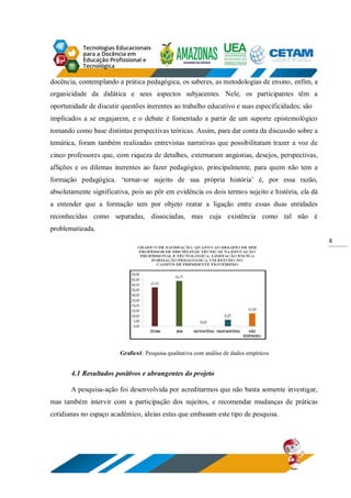 4
docência, contemplando a prática pedagógica, os saberes, as metodologias de ensino, enfim, a
organicidade da didática e seus aspectos subjacentes. Nele, os participantes têm a
oportunidade de discutir questões inerentes ao trabalho educativo e suas especificidades; são
implicados a se engajarem, e o debate é fomentado a partir de um suporte epistemológico
tomando como base distintas perspectivas teóricas. Assim, para dar conta da discussão sobre a
temática, foram também realizadas entrevistas narrativas que possibilitaram trazer a voz de
cinco professores que, com riqueza de detalhes, externaram angústias, desejos, perspectivas,
aflições e os dilemas inerentes ao fazer pedagógico, principalmente, para quem não tem a
formação pedagógica. ‘tornar-se sujeito de sua própria história’ é, por essa razão,
absolutamente significativa, pois ao pôr em evidência os dois termos sujeito e história, ela dá
a entender que a formação tem por objeto reatar a ligação entre essas duas entidades
reconhecidas como separadas, dissociadas, mas cuja existência como tal não é
problematizada.
Grafico1: Pesquisa qualitativa com análise de dados empíricos
4.1 Resultados positivos e abrangentes do projeto
A pesquisa-ação foi desenvolvida por acreditarmos que não basta somente investigar,
mas também intervir com a participação dos sujeitos, e recomendar mudanças de práticas
cotidianas no espaço acadêmico, ideias estas que embasam este tipo de pesquisa.
 