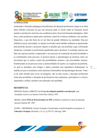 6
5 CONCLUSÃO
Analisando a formação pedagógica de professores da educação profissional, chega-se ao final
desta reflexão consciente de que este processo pode se iniciar ainda na formação inicial
quando os professores motivam seus acadêmicos para a busca da formação pedagógica. Além
disso, outros professores optam para a docência a partir de vivências cotidianas e por questões
financeiras, o que não deixa de ser um fator de grande influência na atualidade. Seja por
influência ou por necessidade, os sujeitos envolvidos neste trabalho acabaram se apaixonando
pela profissão docente e procuram superar os desafios que esta profissão exige, enfrentando
obstáculos e tornando-se profissionais qualificados para a docência. O conteúdo expresso nas
falas dos egressos permite compreender o seu processo de construção da profissionalidade e
as contribuições neste processo. É possível pensar a aprendizagem da docência como um
movimento que se realiza a partir das possibilidades internas e das necessidades externas.
Estabelecendo-se um processo entre as potencialidades do sujeito e as exigências da profissão,
no qual as interações com colegas e alunos assumem uma importância fundamental, na
medida em que se constituem como elementos fomentadores da aprendizagem docente. Trata-
se de tema fecundo para novas investigações, não só para recriar a educação profissional
como para possibilitar a formação de profissionais mais autônomos, participativos e críticos,
capacitados a refletir e produzir uma educação com qualidade.
REFERÊNCIAS
BOGDAN, Roberto e BIKLEN, Sari Knopp.Investigação qualitativa em educação: uma
introdução à teoria e aos métodos. Porto:Porto Editora, 1994.
BRASIL. Lei nº 9.394, de 20 de dezembro de 1996. Estabelece as diretrizes e bases da educação
nacional. Brasília, DF, 1996.
ELORY – MONBERGE, Cristine. Formação e Socialização: os ateliês biográficos de projetos. In
Educação e Pesquisa, São Paulo, v.32, n.2, p.359-371, maio/ago, 2006.
 