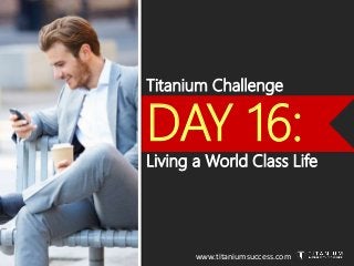 Titanium Challenge
DAY 16:
Living a World Class Life
www.titaniumsuccess.com
 