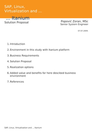 SAP, Linux,
Virtualization and ...
 ... Itanium
Solution Proposal                             Popović Zoran, MSc
                                             Senior System Engineer

                                                            07.07.2009.




   1. Introduction

   2. Environment in this study with Itanium platform

   3. Business Requirements

   4. Solution Proposal

   5. Realization options

   6. Added value and benefits for here descibed business
      environment

   7. References




SAP, Linux, Virtualization and ... Itanium
 