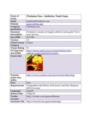 Name of         iTankster Free - Addictive Tank Game
Game
Email           feedback@iTankster.com
Website         game utilities app
Company         iTankster.com
(publisher)
Summary         iTankster is simple yet hugely addictive tank game! Try it
Description     now! Its Free.
Size (MB)       20.2 MB
Version         1.1
iTunes Genre/   Games
Category
iTunes Rating   9+
US App store    http://itunes.apple.com/us/app/itankster-free-
link (URL)      addictive-tank/id341741171?mt=8
Screen shot




Youtube         http://www.youtube.com/user/GameUtilitiesApp
trailer link
(URL)
Price           Free
Requirements    Compatible with iPhone, iPod touch, and iPad. Requires
                iOS 3.0 or later
Languages       English
Release Date    9-Apr-10
Twitter         http://twitter.com/gameutilitiesap
Account
Facebook URL http://tinyurl.com/gameutilitiesapp
 