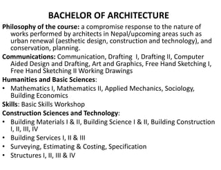 BACHELOR OF ARCHITECTURE
Philosophy of the course: a compromise response to the nature of
works performed by architects in Nepal/upcoming areas such as
urban renewal (aesthetic design, construction and technology), and
conservation, planning.
Communications: Communication, Drafting I, Drafting II, Computer
Aided Design and Drafting, Art and Graphics, Free Hand Sketching I,
Free Hand Sketching II Working Drawings
Humanities and Basic Sciences:
• Mathematics I, Mathematics II, Applied Mechanics, Sociology,
Building Economics
Skills: Basic Skills Workshop
Construction Sciences and Technology:
• Building Materials I & II, Building Science I & II, Building Construction
I, II, III, IV
• Building Services I, II & III
• Surveying, Estimating & Costing, Specification
• Structures I, II, III & IV
 