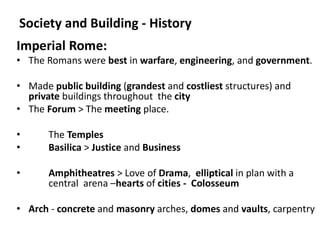Society and Building - History
Imperial Rome:
• The Romans were best in warfare, engineering, and government.
• Made public building (grandest and costliest structures) and
private buildings throughout the city
• The Forum > The meeting place.
• The Temples
• Basilica > Justice and Business
• Amphitheatres > Love of Drama, elliptical in plan with a
central arena –hearts of cities - Colosseum
• Arch - concrete and masonry arches, domes and vaults, carpentry
 