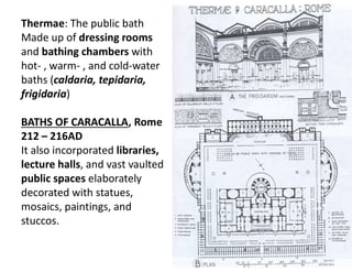Thermae: The public bath
Made up of dressing rooms
and bathing chambers with
hot- , warm- , and cold-water
baths (caldaria, tepidaria,
frigidaria)
BATHS OF CARACALLA, Rome
212 – 216AD
It also incorporated libraries,
lecture halls, and vast vaulted
public spaces elaborately
decorated with statues,
mosaics, paintings, and
stuccos.
 